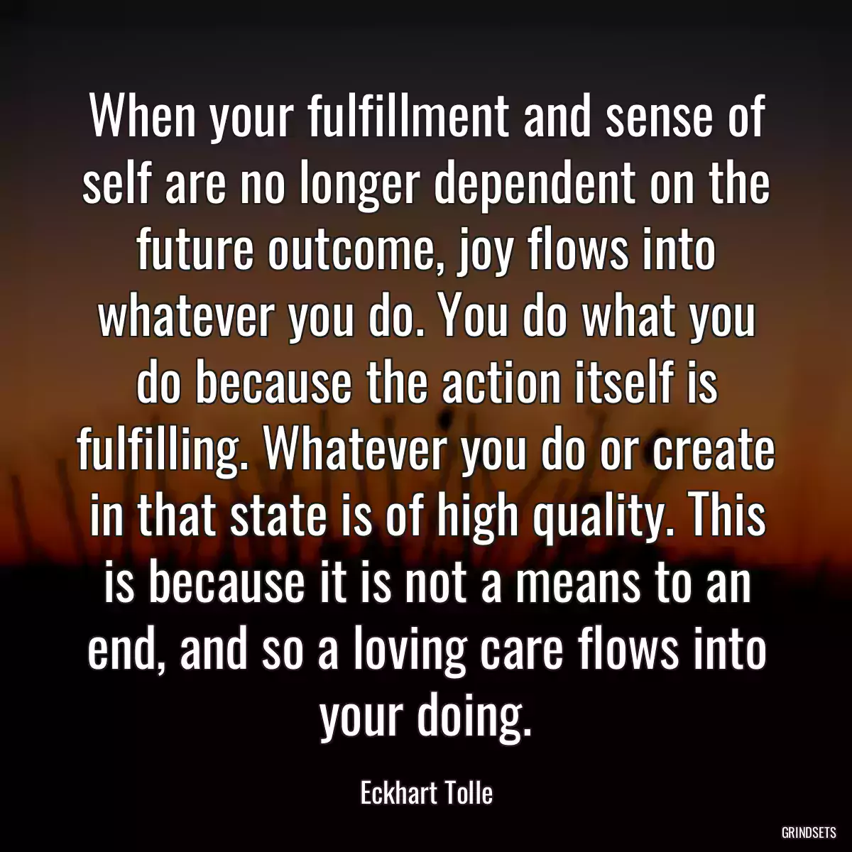 When your fulfillment and sense of self are no longer dependent on the future outcome, joy flows into whatever you do. You do what you do because the action itself is fulfilling. Whatever you do or create in that state is of high quality. This is because it is not a means to an end, and so a loving care flows into your doing.