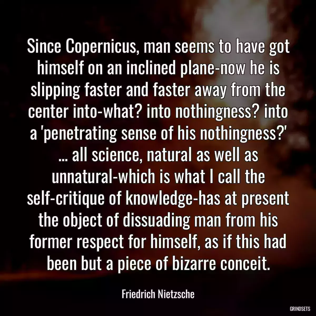 Since Copernicus, man seems to have got himself on an inclined plane-now he is slipping faster and faster away from the center into-what? into nothingness? into a \'penetrating sense of his nothingness?\' ... all science, natural as well as unnatural-which is what I call the self-critique of knowledge-has at present the object of dissuading man from his former respect for himself, as if this had been but a piece of bizarre conceit.