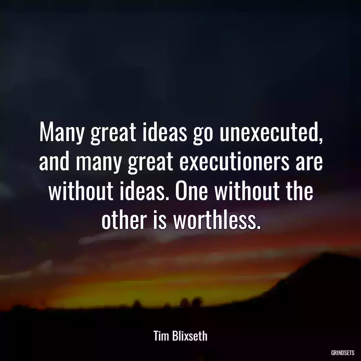 Many great ideas go unexecuted, and many great executioners are without ideas. One without the other is worthless.