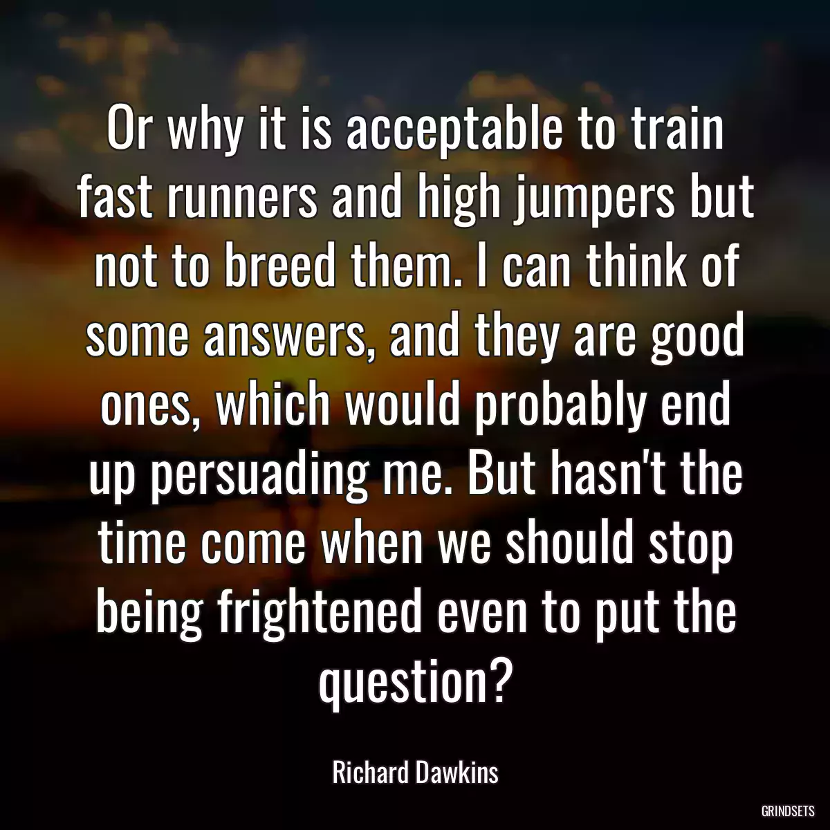 Or why it is acceptable to train fast runners and high jumpers but not to breed them. I can think of some answers, and they are good ones, which would probably end up persuading me. But hasn\'t the time come when we should stop being frightened even to put the question?