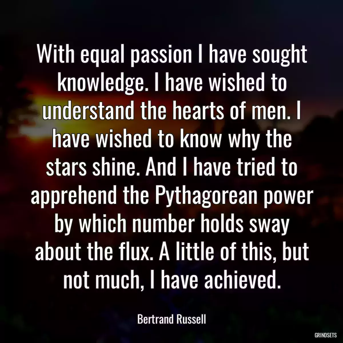 With equal passion I have sought knowledge. I have wished to understand the hearts of men. I have wished to know why the stars shine. And I have tried to apprehend the Pythagorean power by which number holds sway about the flux. A little of this, but not much, I have achieved.