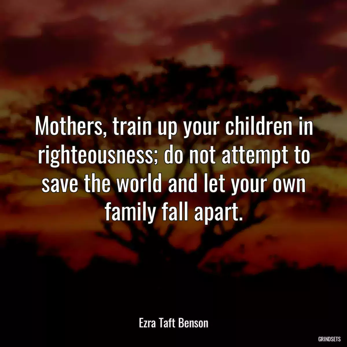 Mothers, train up your children in righteousness; do not attempt to save the world and let your own family fall apart.