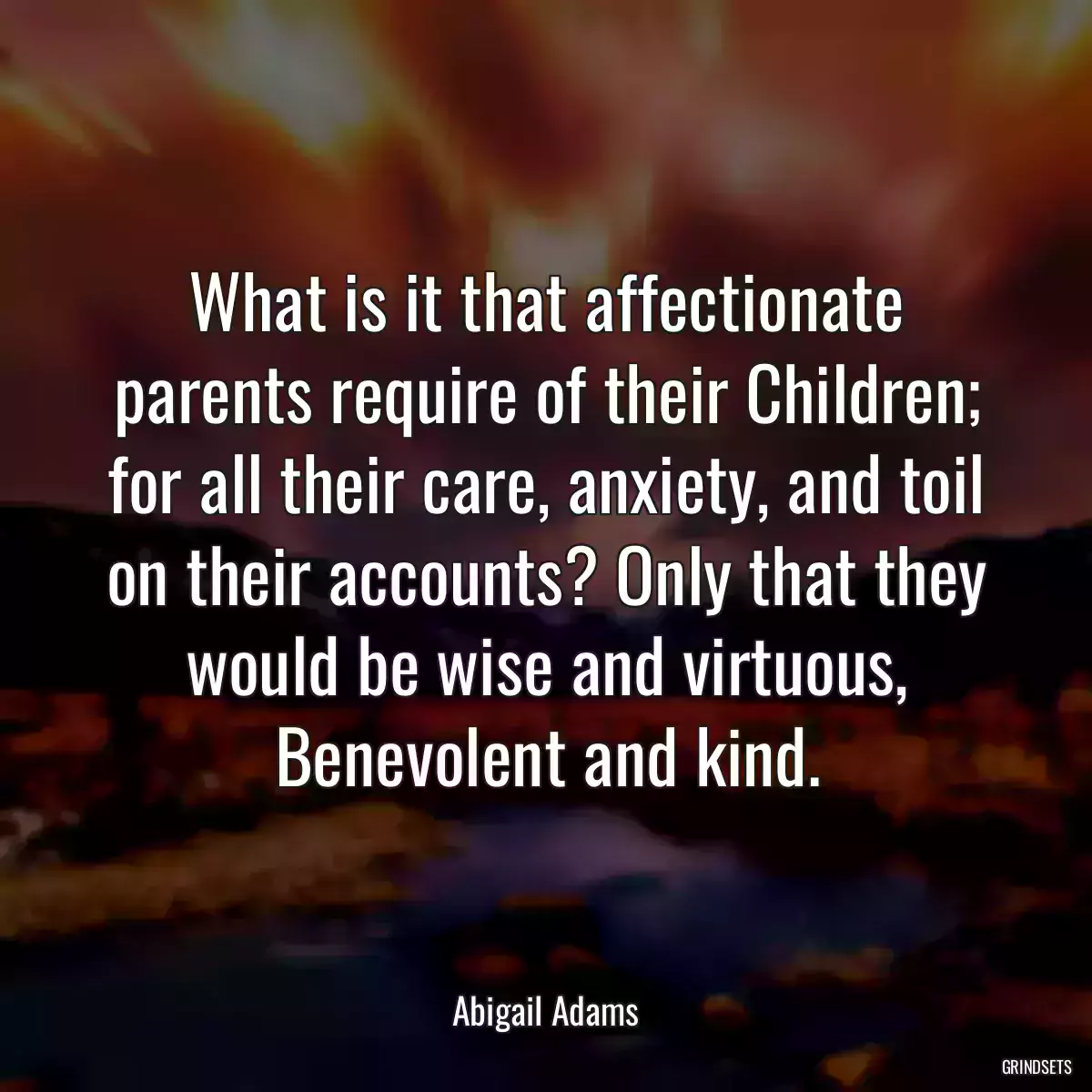 What is it that affectionate parents require of their Children; for all their care, anxiety, and toil on their accounts? Only that they would be wise and virtuous, Benevolent and kind.