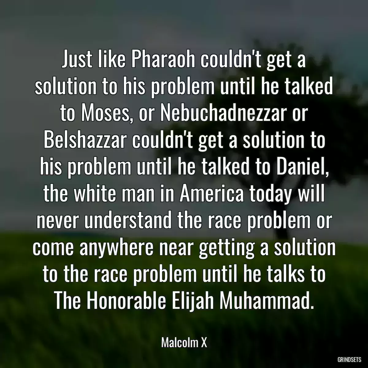 Just like Pharaoh couldn\'t get a solution to his problem until he talked to Moses, or Nebuchadnezzar or Belshazzar couldn\'t get a solution to his problem until he talked to Daniel, the white man in America today will never understand the race problem or come anywhere near getting a solution to the race problem until he talks to The Honorable Elijah Muhammad.