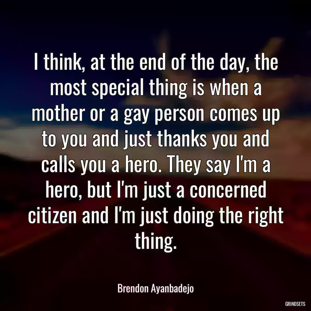 I think, at the end of the day, the most special thing is when a mother or a gay person comes up to you and just thanks you and calls you a hero. They say I\'m a hero, but I\'m just a concerned citizen and I\'m just doing the right thing.