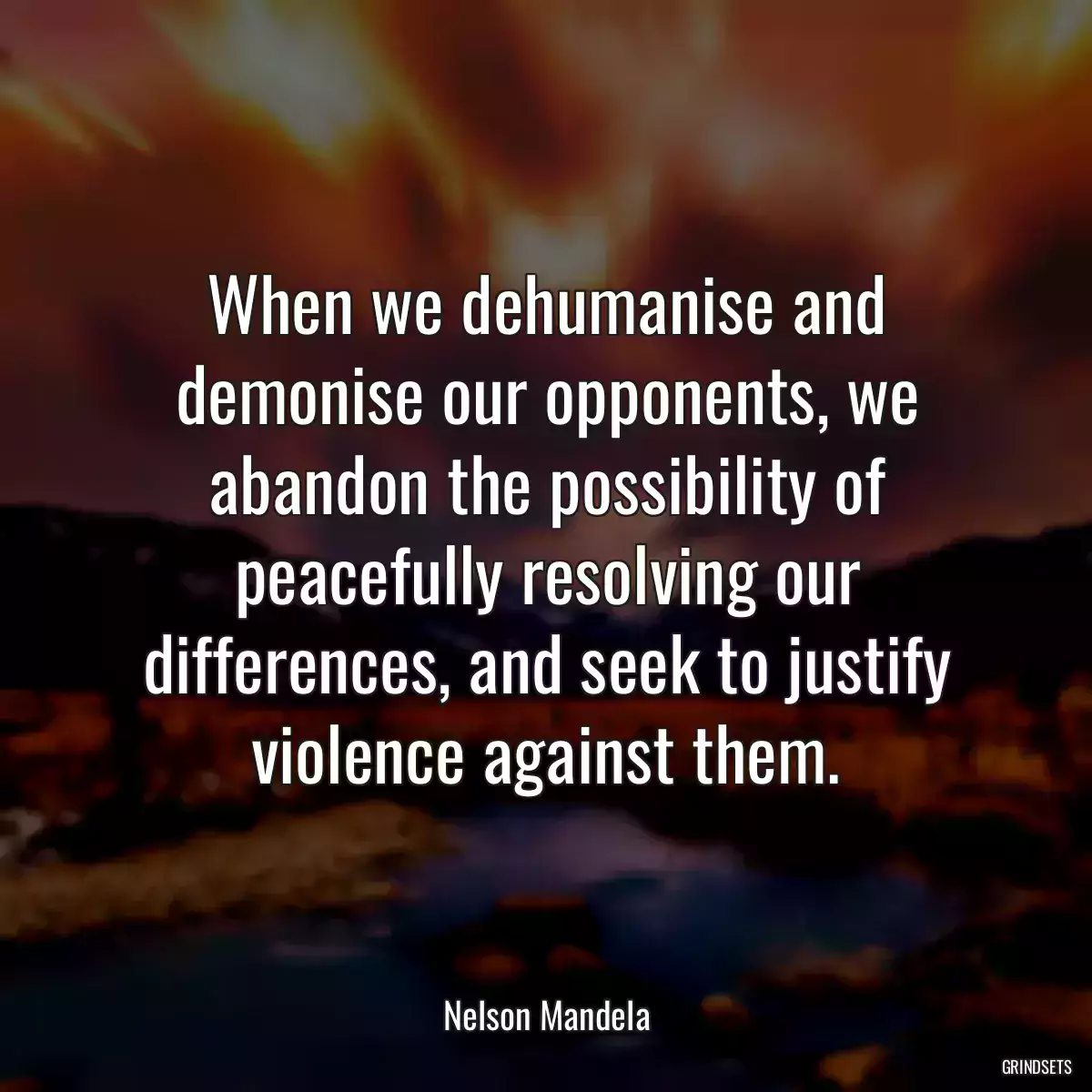 When we dehumanise and demonise our opponents, we abandon the possibility of peacefully resolving our differences, and seek to justify violence against them.