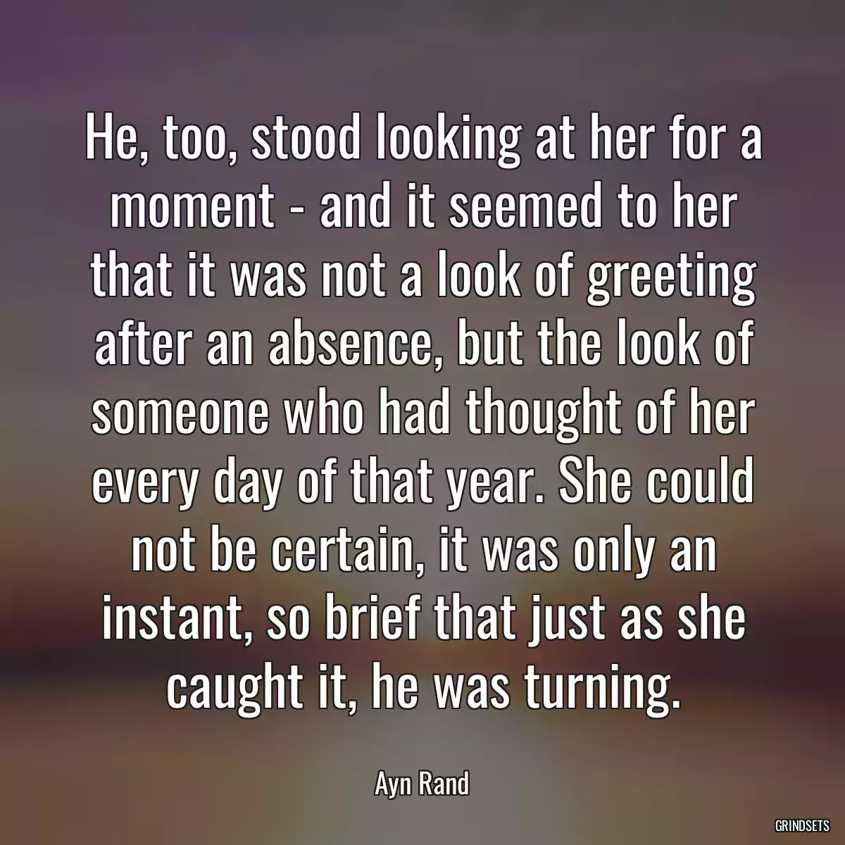 He, too, stood looking at her for a moment - and it seemed to her that it was not a look of greeting after an absence, but the look of someone who had thought of her every day of that year. She could not be certain, it was only an instant, so brief that just as she caught it, he was turning.