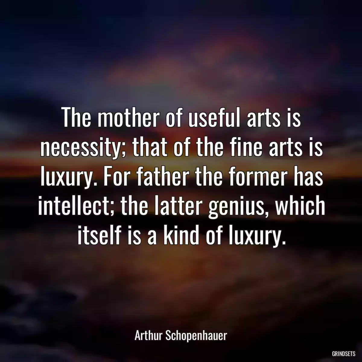 The mother of useful arts is necessity; that of the fine arts is luxury. For father the former has intellect; the latter genius, which itself is a kind of luxury.