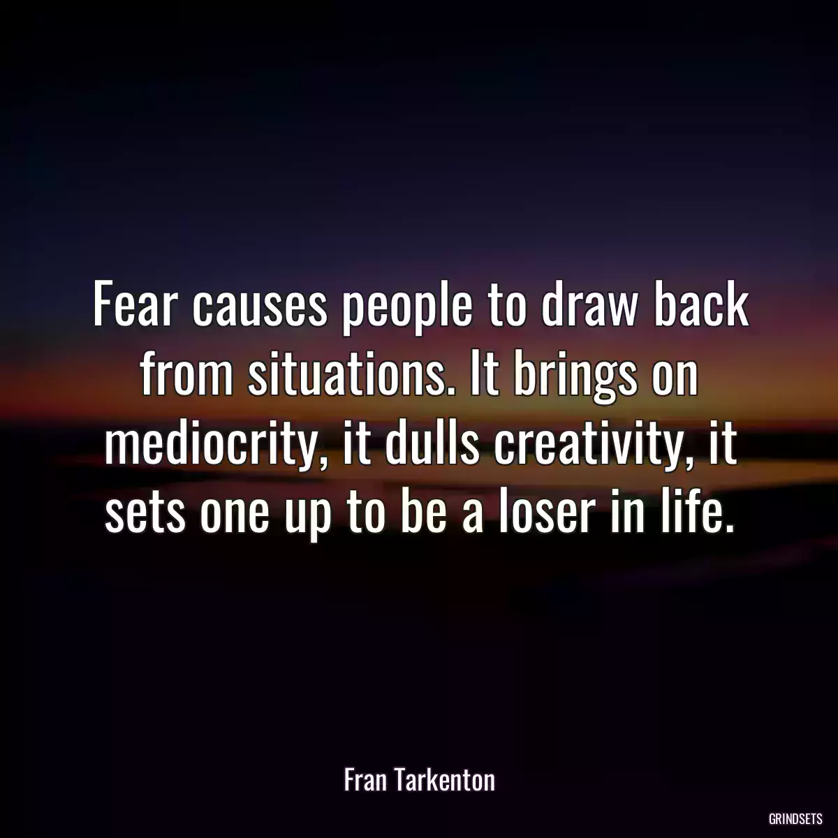 Fear causes people to draw back from situations. It brings on mediocrity, it dulls creativity, it sets one up to be a loser in life.