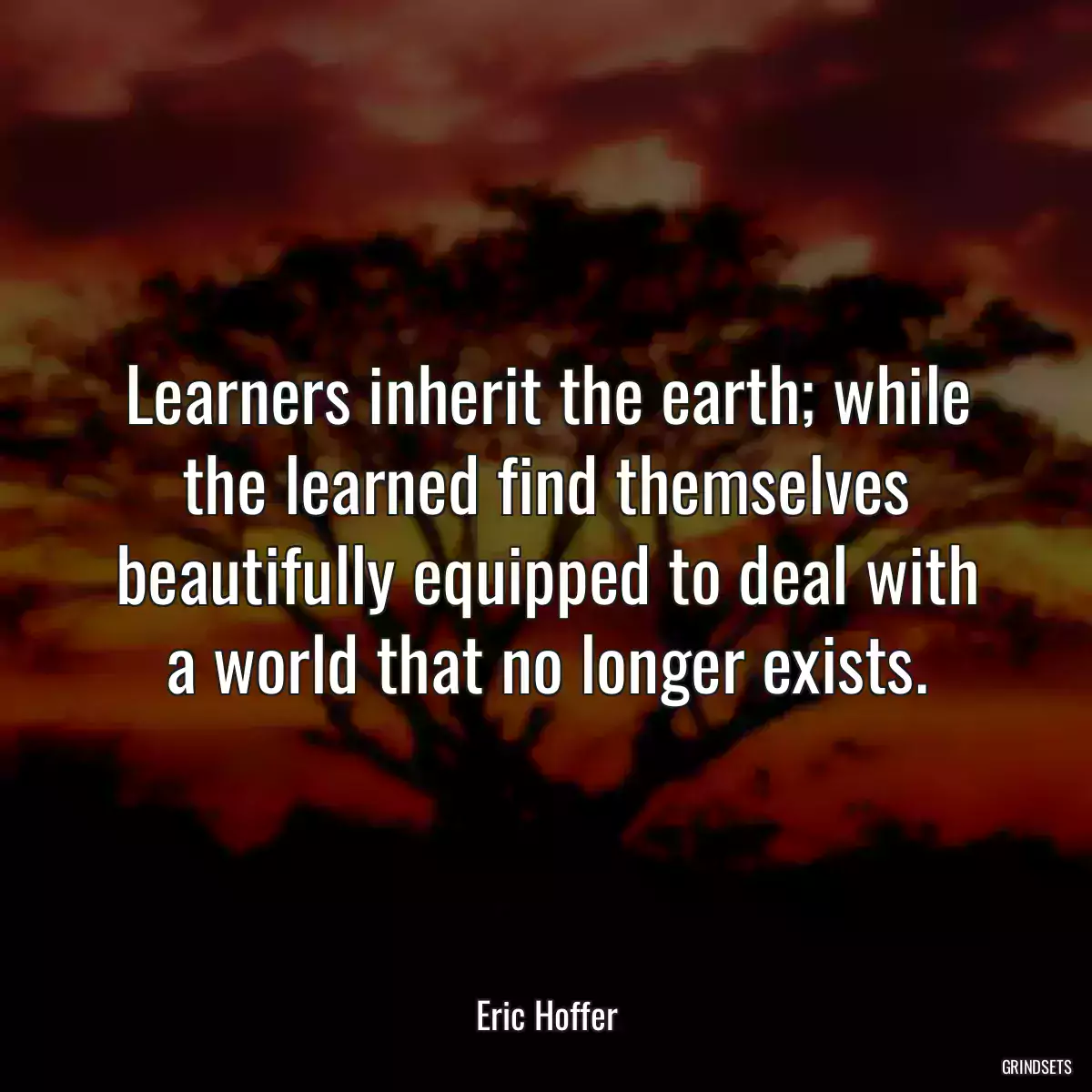 Learners inherit the earth; while the learned find themselves beautifully equipped to deal with a world that no longer exists.