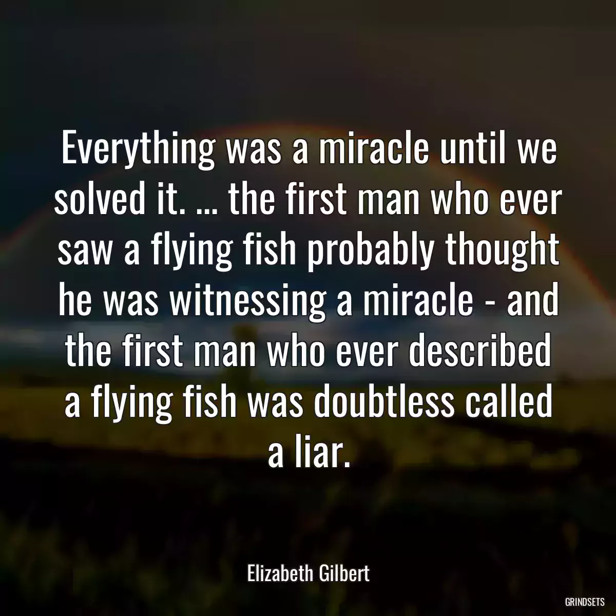 Everything was a miracle until we solved it. ... the first man who ever saw a flying fish probably thought he was witnessing a miracle - and the first man who ever described a flying fish was doubtless called a liar.