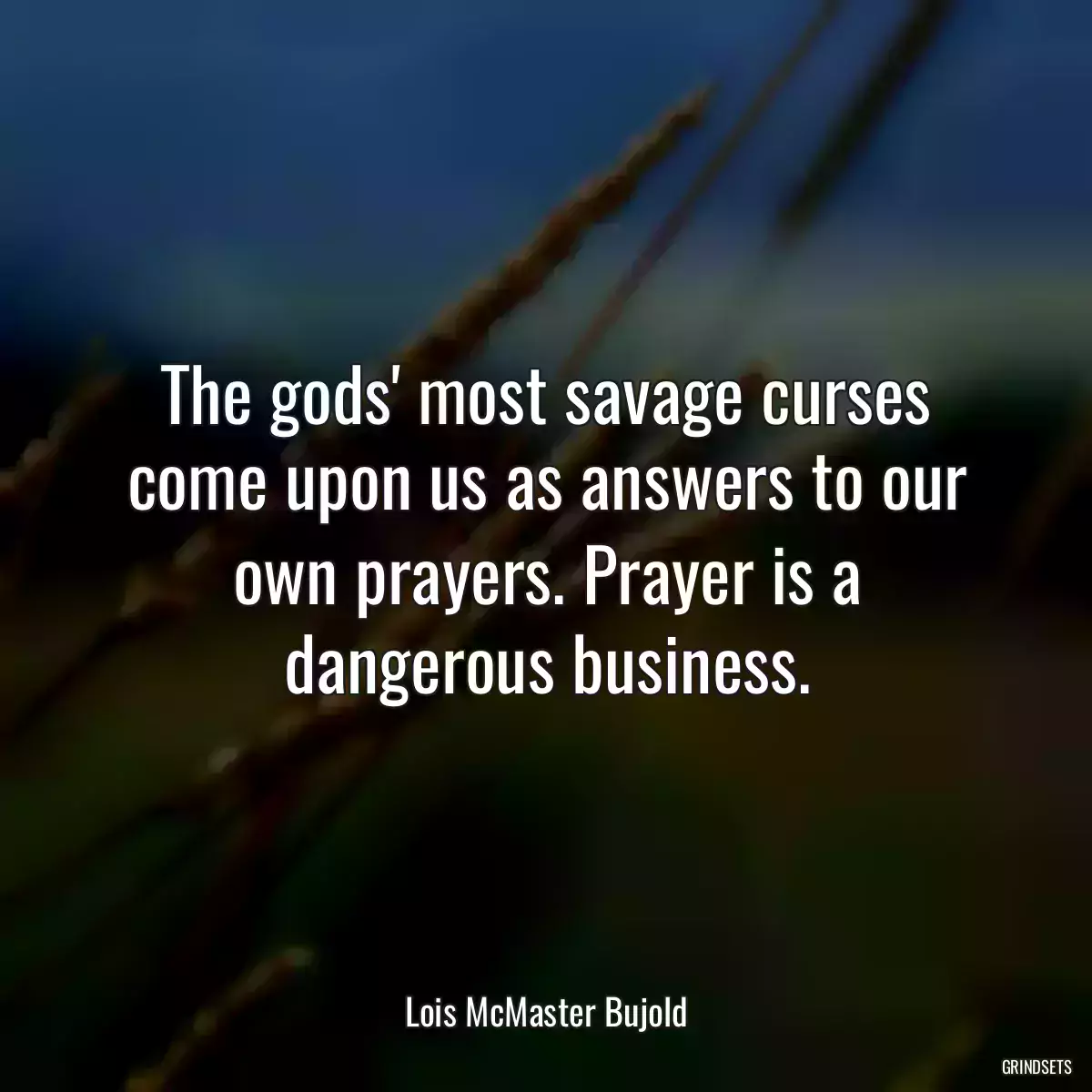 The gods\' most savage curses come upon us as answers to our own prayers. Prayer is a dangerous business.