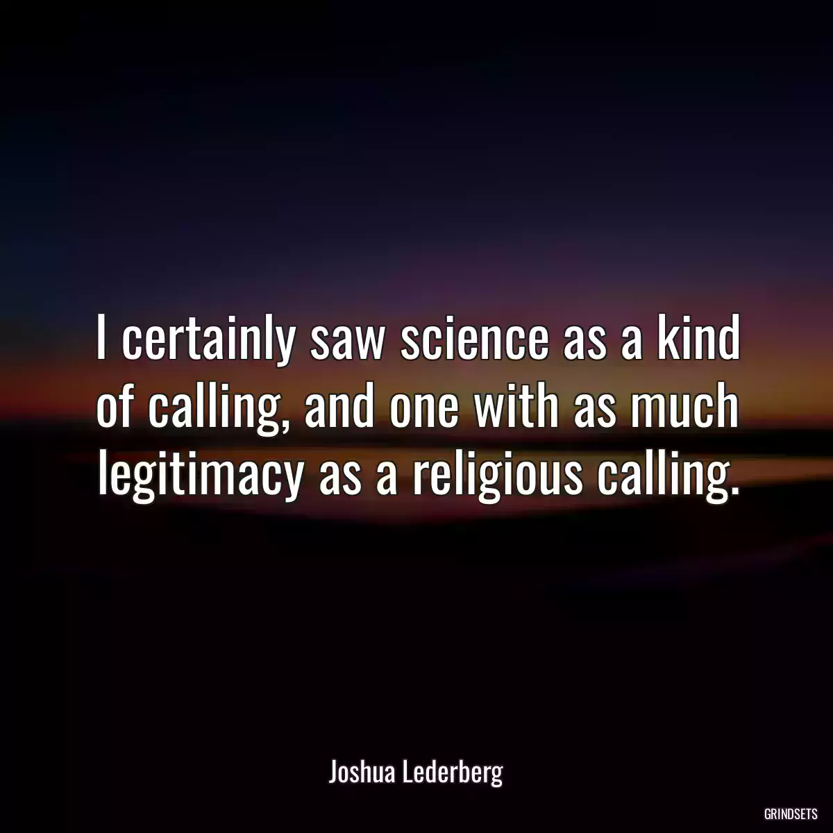 I certainly saw science as a kind of calling, and one with as much legitimacy as a religious calling.