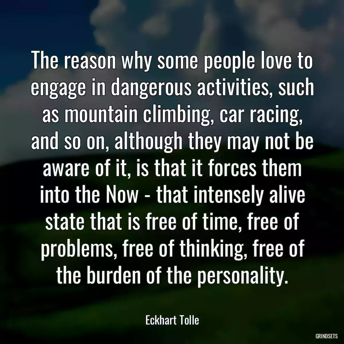 The reason why some people love to engage in dangerous activities, such as mountain climbing, car racing, and so on, although they may not be aware of it, is that it forces them into the Now - that intensely alive state that is free of time, free of problems, free of thinking, free of the burden of the personality.