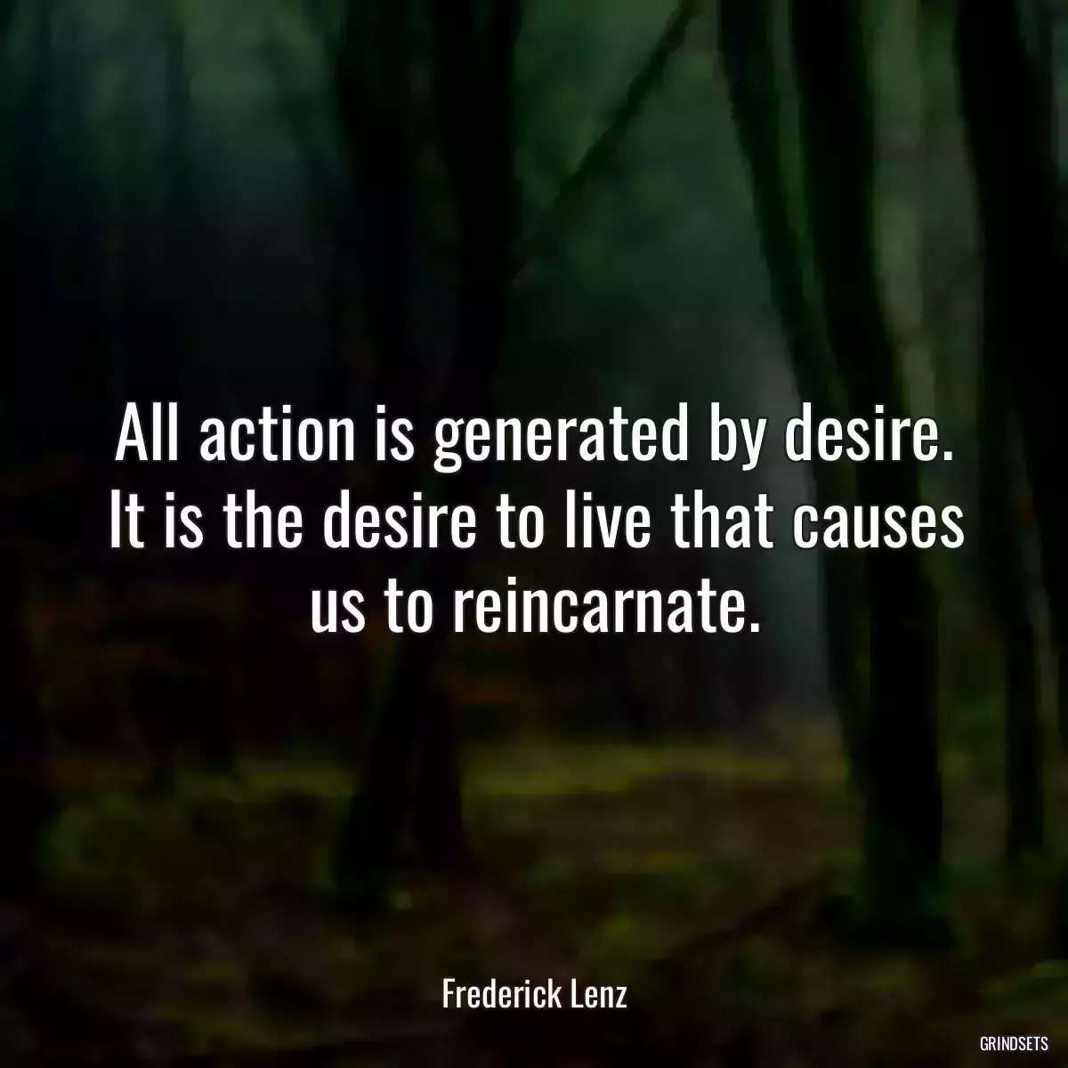 All action is generated by desire. It is the desire to live that causes us to reincarnate.