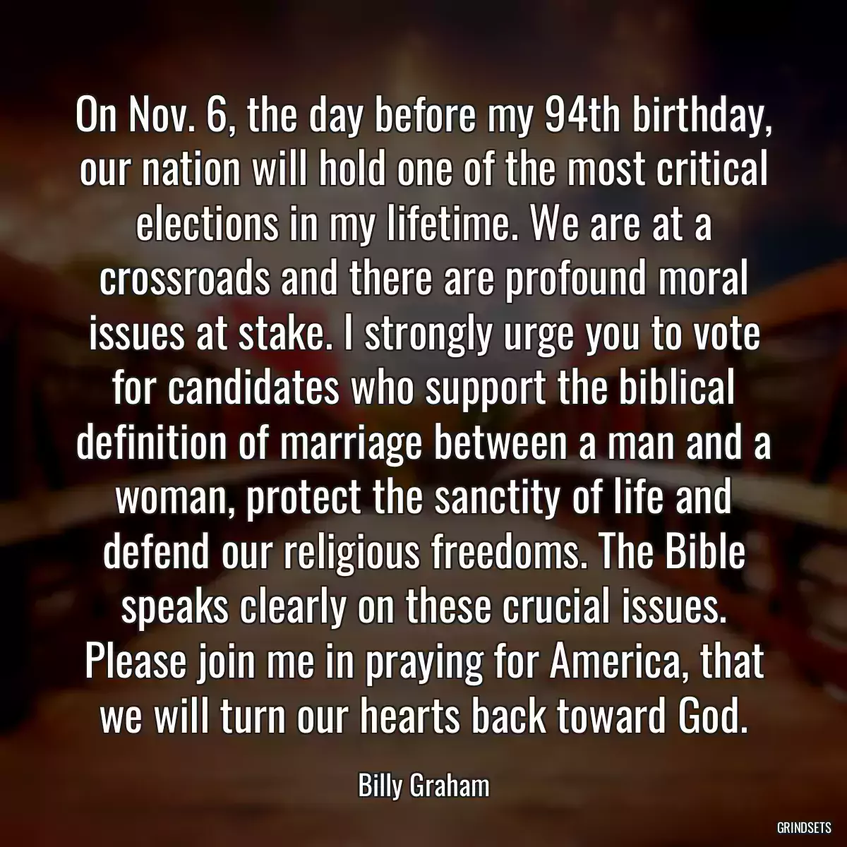 On Nov. 6, the day before my 94th birthday, our nation will hold one of the most critical elections in my lifetime. We are at a crossroads and there are profound moral issues at stake. I strongly urge you to vote for candidates who support the biblical definition of marriage between a man and a woman, protect the sanctity of life and defend our religious freedoms. The Bible speaks clearly on these crucial issues. Please join me in praying for America, that we will turn our hearts back toward God.