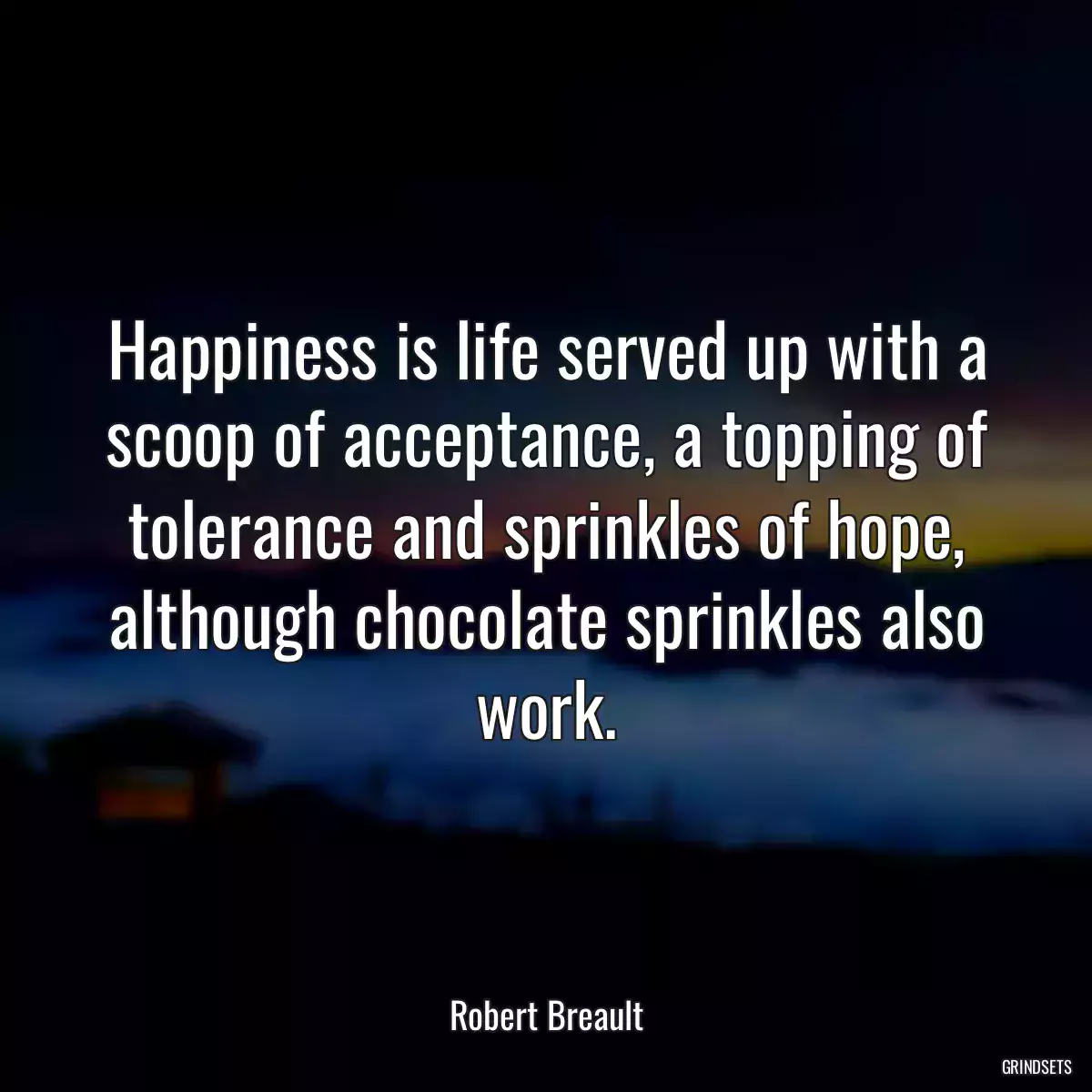 Happiness is life served up with a scoop of acceptance, a topping of tolerance and sprinkles of hope, although chocolate sprinkles also work.