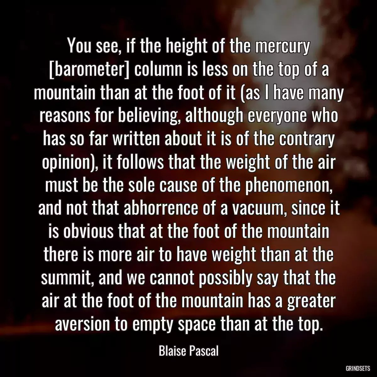 You see, if the height of the mercury [barometer] column is less on the top of a mountain than at the foot of it (as I have many reasons for believing, although everyone who has so far written about it is of the contrary opinion), it follows that the weight of the air must be the sole cause of the phenomenon, and not that abhorrence of a vacuum, since it is obvious that at the foot of the mountain there is more air to have weight than at the summit, and we cannot possibly say that the air at the foot of the mountain has a greater aversion to empty space than at the top.