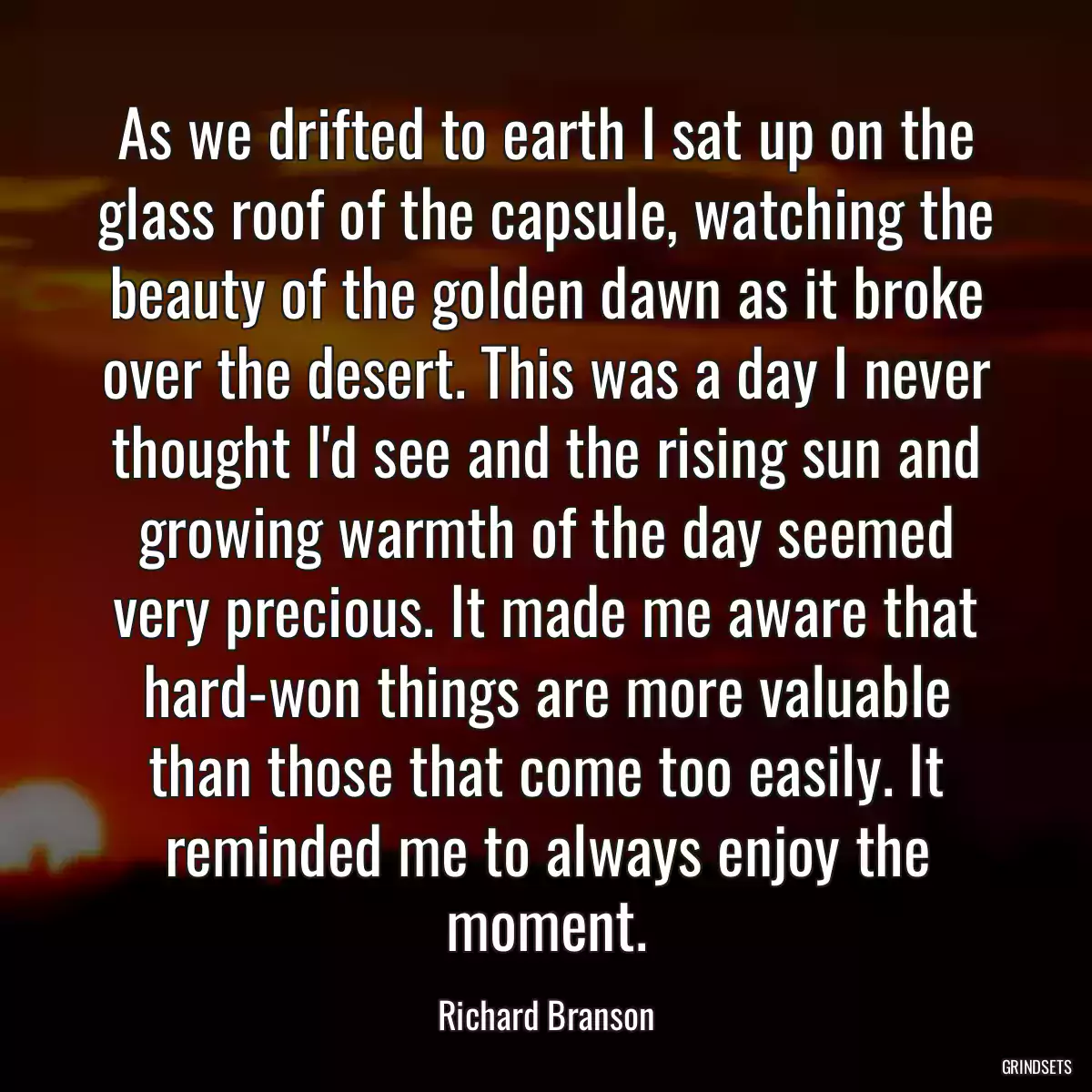 As we drifted to earth I sat up on the glass roof of the capsule, watching the beauty of the golden dawn as it broke over the desert. This was a day I never thought I\'d see and the rising sun and growing warmth of the day seemed very precious. It made me aware that hard-won things are more valuable than those that come too easily. It reminded me to always enjoy the moment.