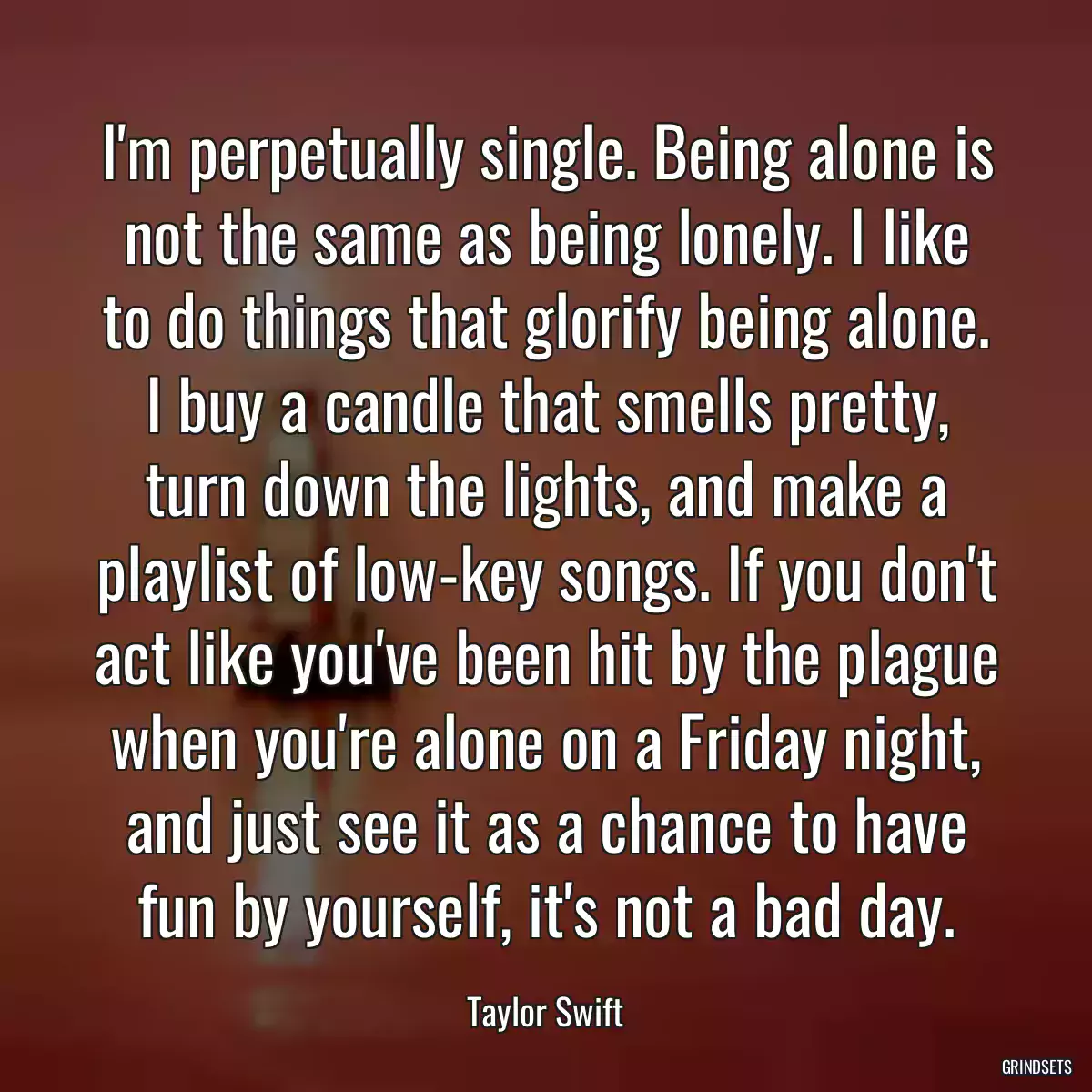 I\'m perpetually single. Being alone is not the same as being lonely. I like to do things that glorify being alone. I buy a candle that smells pretty, turn down the lights, and make a playlist of low-key songs. If you don\'t act like you\'ve been hit by the plague when you\'re alone on a Friday night, and just see it as a chance to have fun by yourself, it\'s not a bad day.