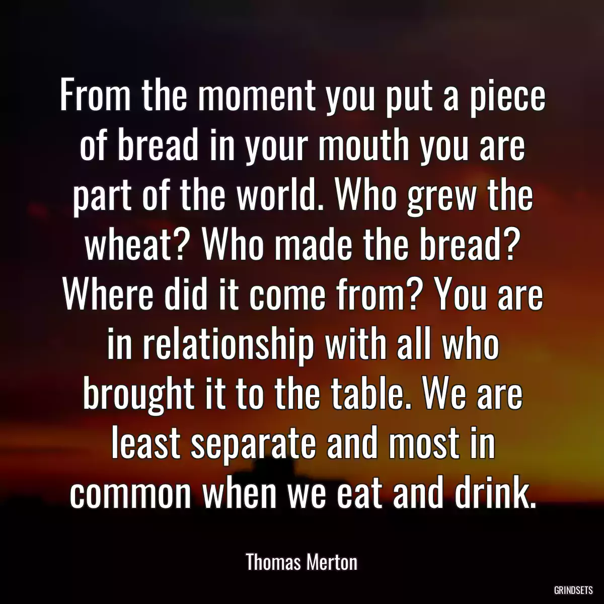 From the moment you put a piece of bread in your mouth you are part of the world. Who grew the wheat? Who made the bread? Where did it come from? You are in relationship with all who brought it to the table. We are least separate and most in common when we eat and drink.