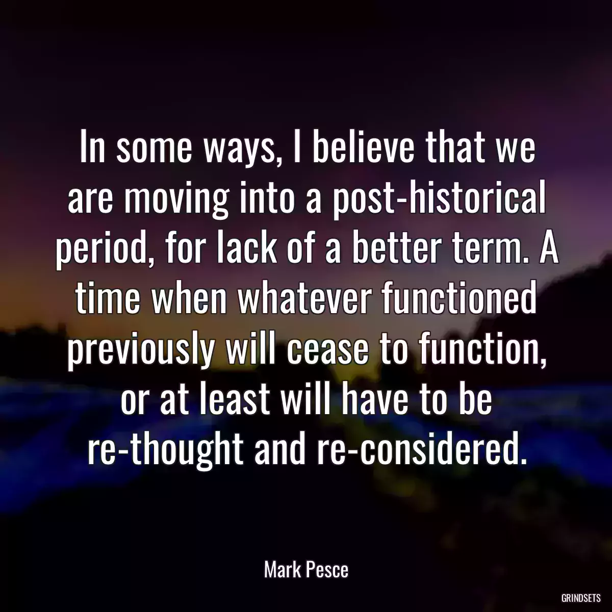 In some ways, I believe that we are moving into a post-historical period, for lack of a better term. A time when whatever functioned previously will cease to function, or at least will have to be re-thought and re-considered.