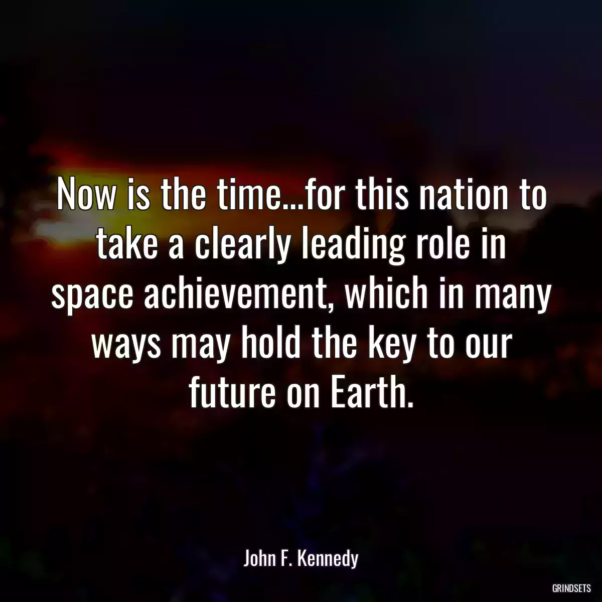 Now is the time...for this nation to take a clearly leading role in space achievement, which in many ways may hold the key to our future on Earth.