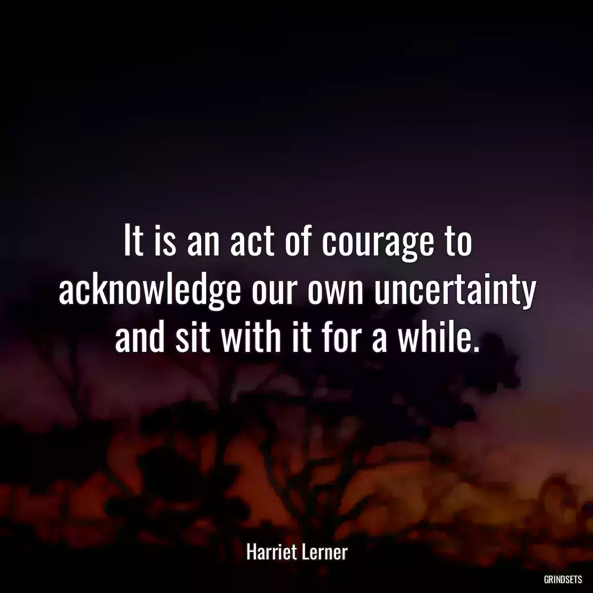 It is an act of courage to acknowledge our own uncertainty and sit with it for a while.