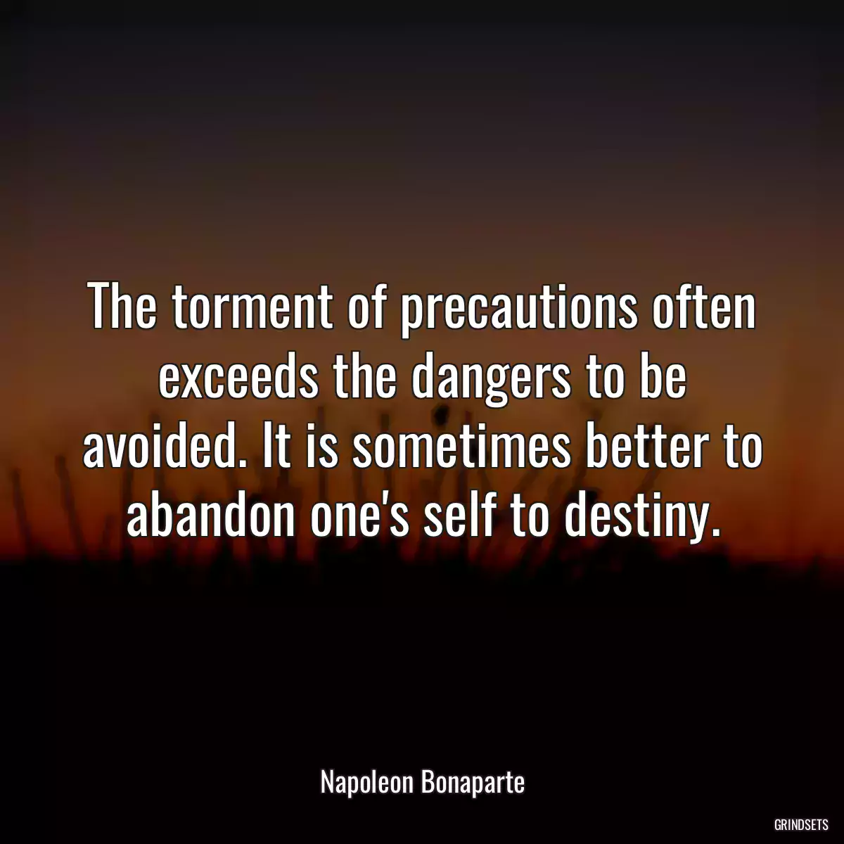 The torment of precautions often exceeds the dangers to be avoided. It is sometimes better to abandon one\'s self to destiny.