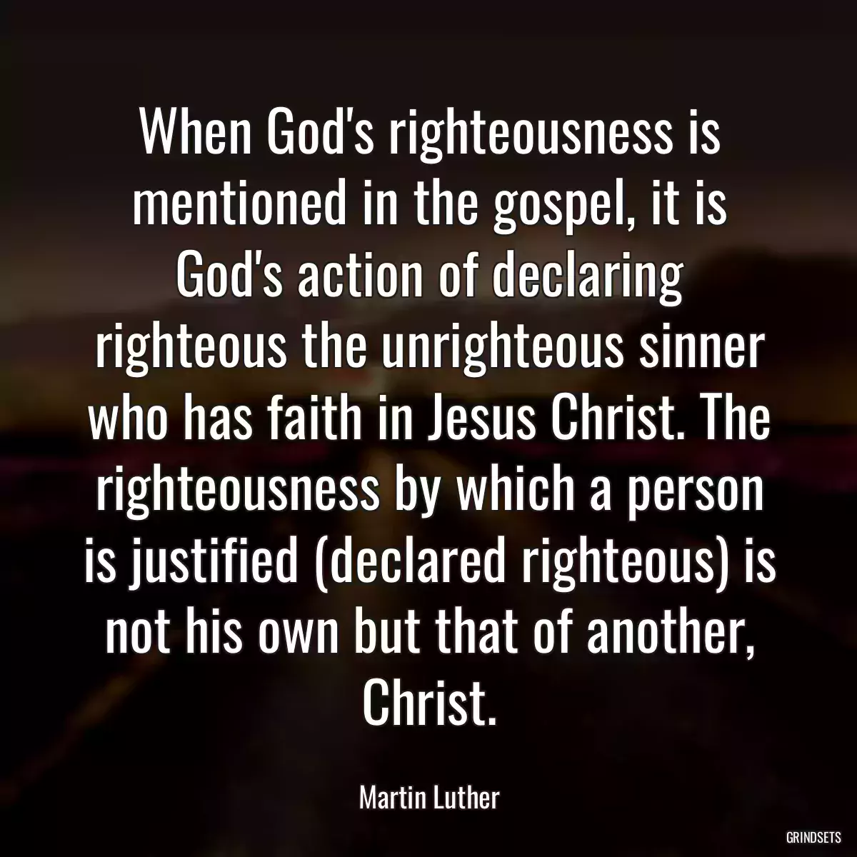 When God\'s righteousness is mentioned in the gospel, it is God\'s action of declaring righteous the unrighteous sinner who has faith in Jesus Christ. The righteousness by which a person is justified (declared righteous) is not his own but that of another, Christ.