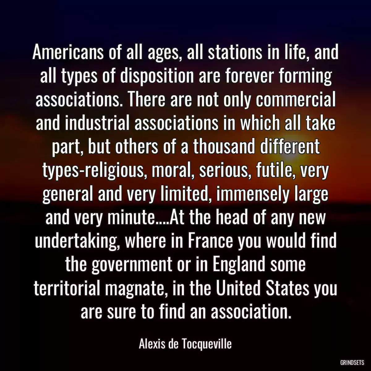 Americans of all ages, all stations in life, and all types of disposition are forever forming associations. There are not only commercial and industrial associations in which all take part, but others of a thousand different types-religious, moral, serious, futile, very general and very limited, immensely large and very minute....At the head of any new undertaking, where in France you would find the government or in England some territorial magnate, in the United States you are sure to find an association.