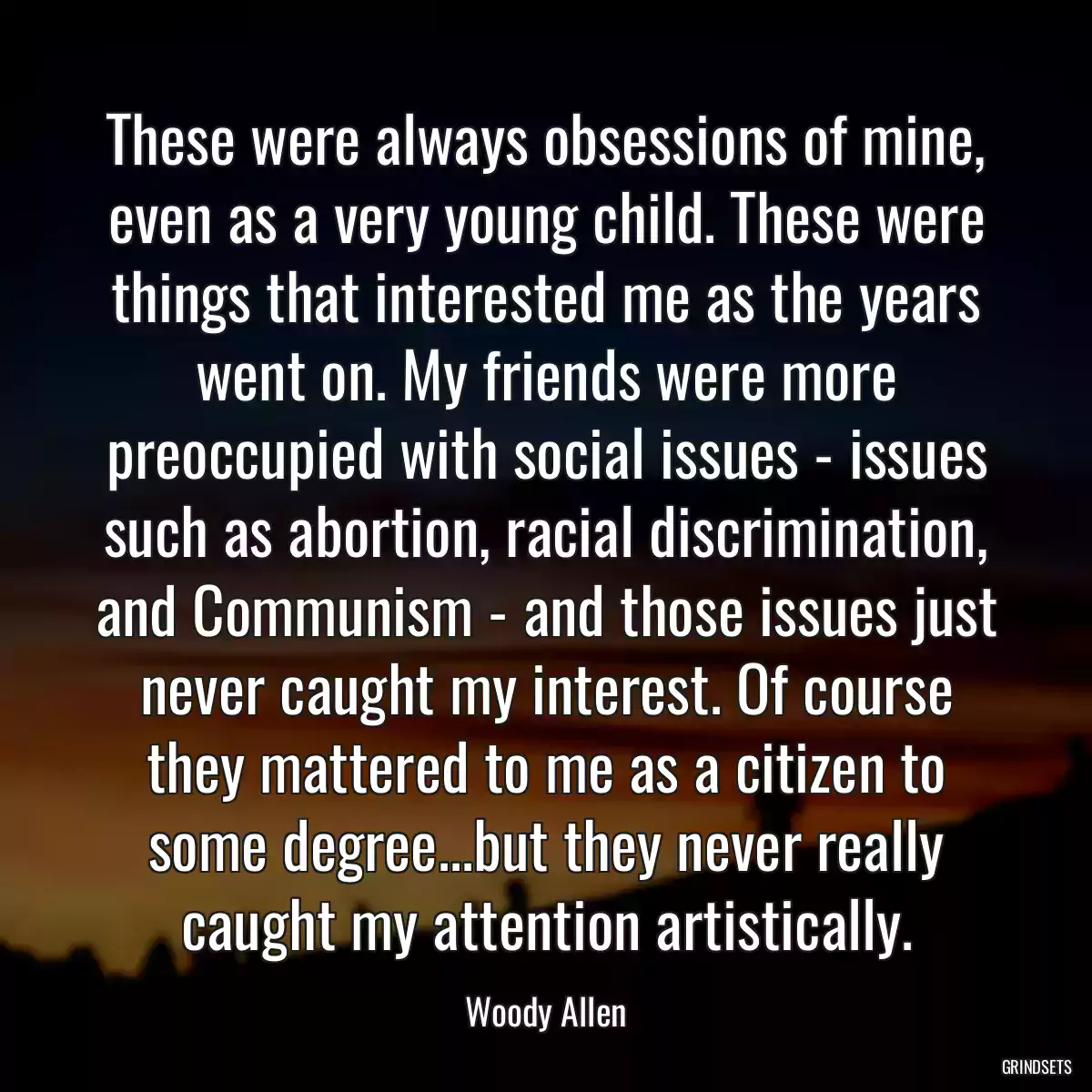 These were always obsessions of mine, even as a very young child. These were things that interested me as the years went on. My friends were more preoccupied with social issues - issues such as abortion, racial discrimination, and Communism - and those issues just never caught my interest. Of course they mattered to me as a citizen to some degree...but they never really caught my attention artistically.