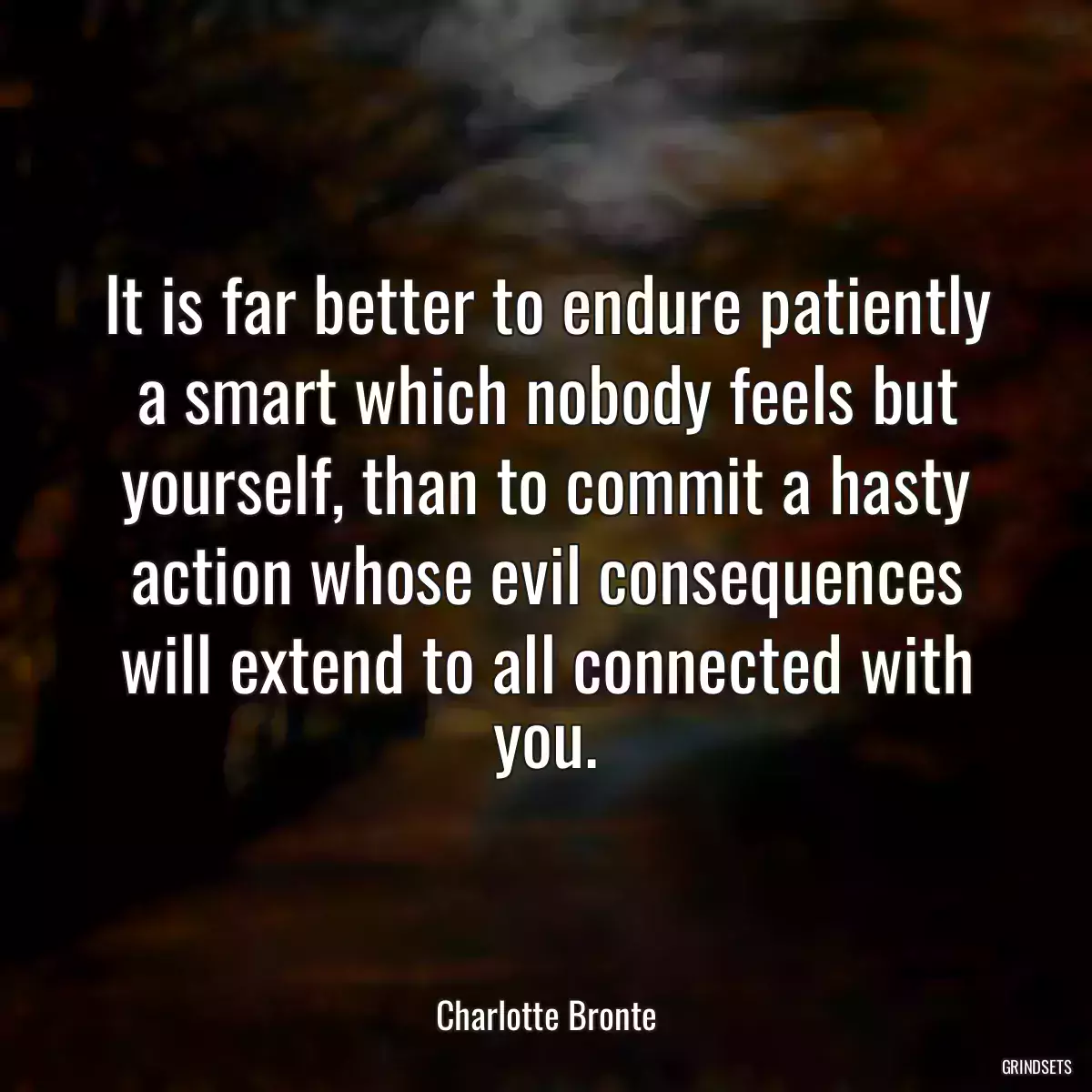 It is far better to endure patiently a smart which nobody feels but yourself, than to commit a hasty action whose evil consequences will extend to all connected with you.