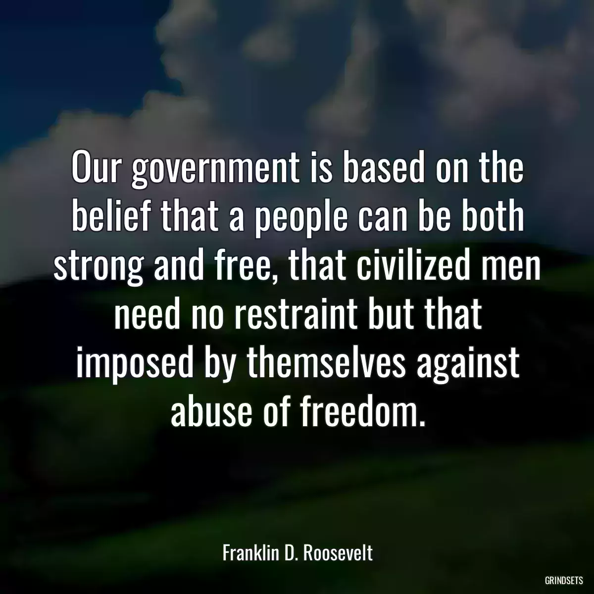 Our government is based on the belief that a people can be both strong and free, that civilized men need no restraint but that imposed by themselves against abuse of freedom.