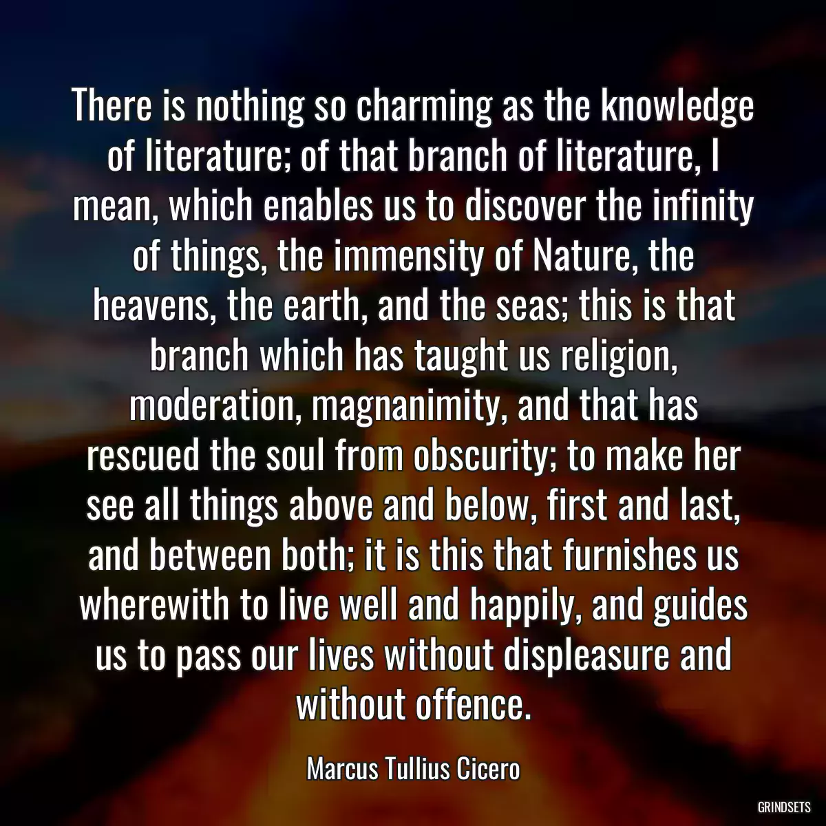 There is nothing so charming as the knowledge of literature; of that branch of literature, I mean, which enables us to discover the infinity of things, the immensity of Nature, the heavens, the earth, and the seas; this is that branch which has taught us religion, moderation, magnanimity, and that has rescued the soul from obscurity; to make her see all things above and below, first and last, and between both; it is this that furnishes us wherewith to live well and happily, and guides us to pass our lives without displeasure and without offence.