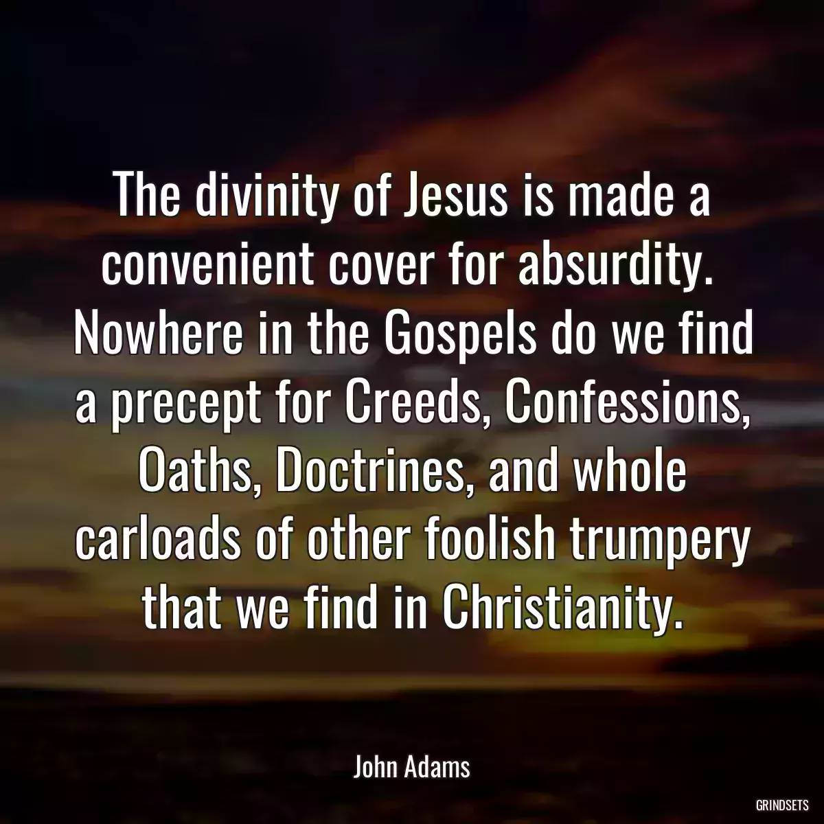 The divinity of Jesus is made a convenient cover for absurdity.  Nowhere in the Gospels do we find a precept for Creeds, Confessions, Oaths, Doctrines, and whole carloads of other foolish trumpery that we find in Christianity.