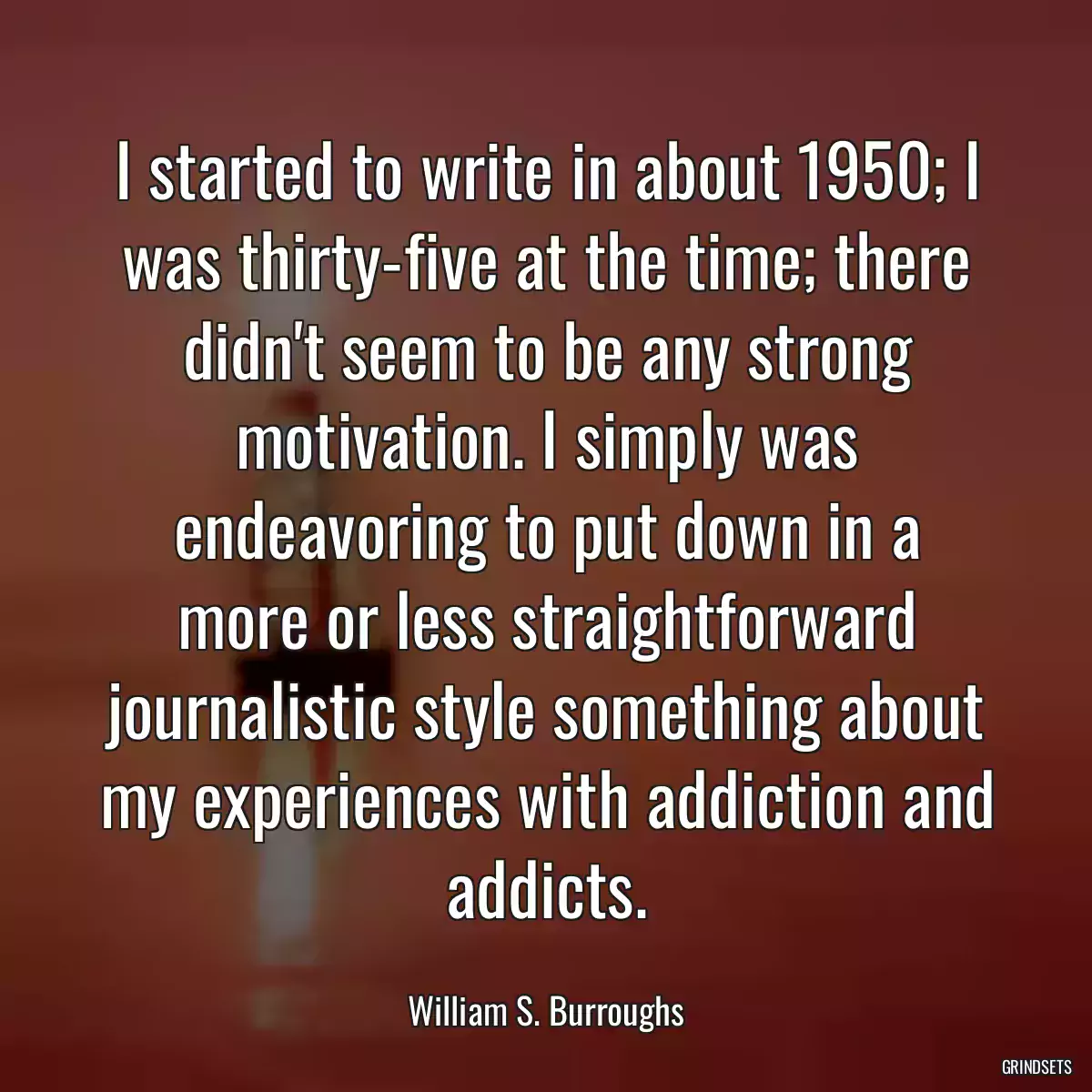 I started to write in about 1950; I was thirty-five at the time; there didn\'t seem to be any strong motivation. I simply was endeavoring to put down in a more or less straightforward journalistic style something about my experiences with addiction and addicts.