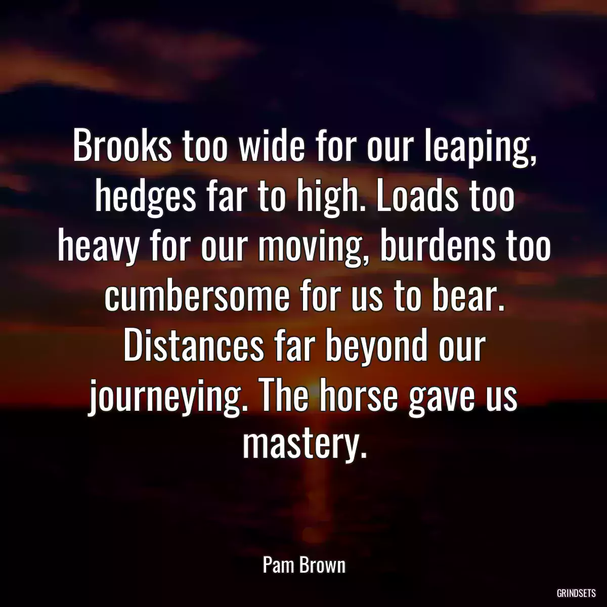 Brooks too wide for our leaping, hedges far to high. Loads too heavy for our moving, burdens too cumbersome for us to bear. Distances far beyond our journeying. The horse gave us mastery.