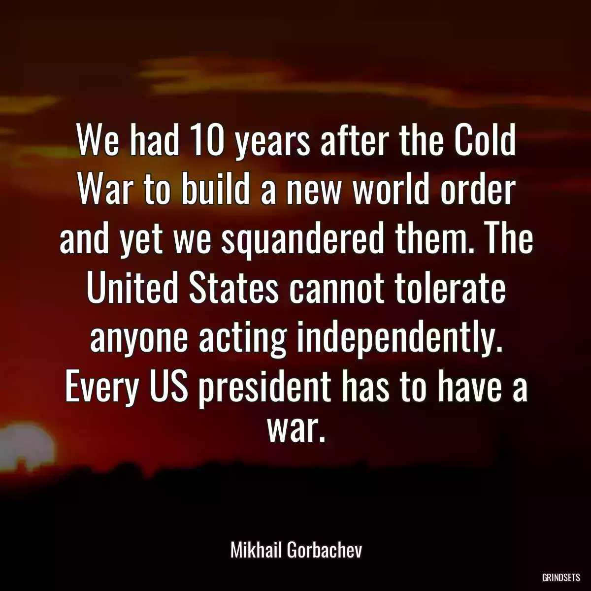 We had 10 years after the Cold War to build a new world order and yet we squandered them. The United States cannot tolerate anyone acting independently. Every US president has to have a war.