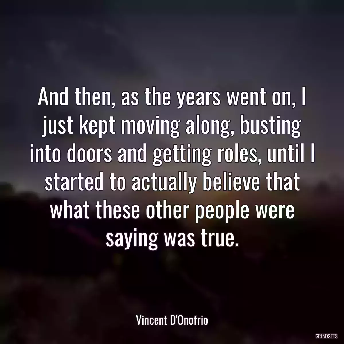 And then, as the years went on, I just kept moving along, busting into doors and getting roles, until I started to actually believe that what these other people were saying was true.