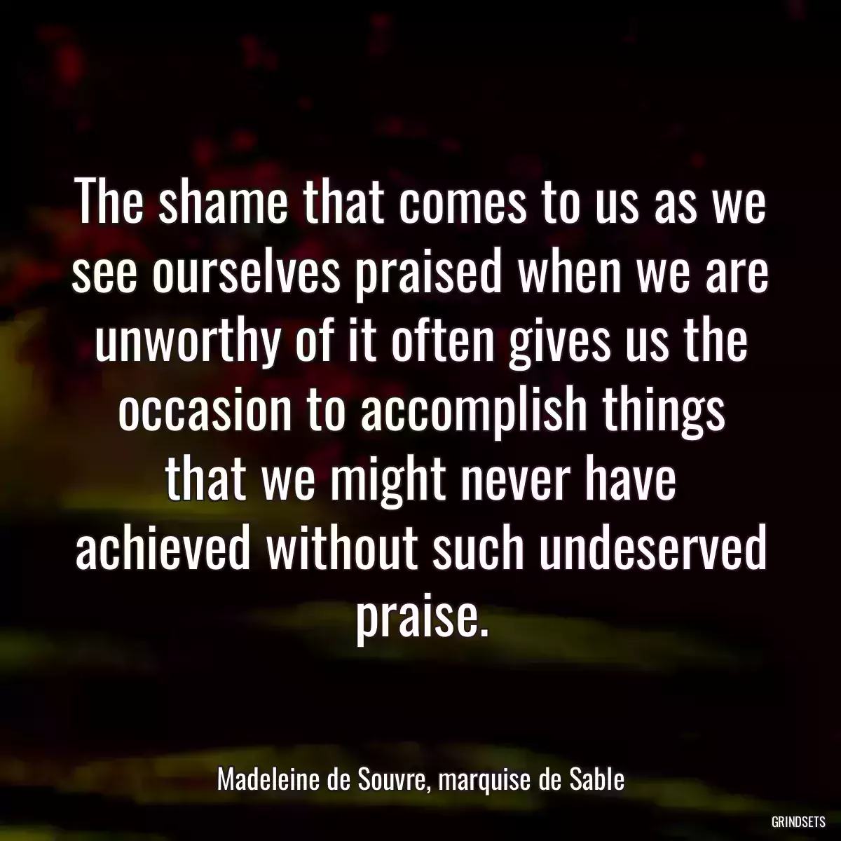 The shame that comes to us as we see ourselves praised when we are unworthy of it often gives us the occasion to accomplish things that we might never have achieved without such undeserved praise.