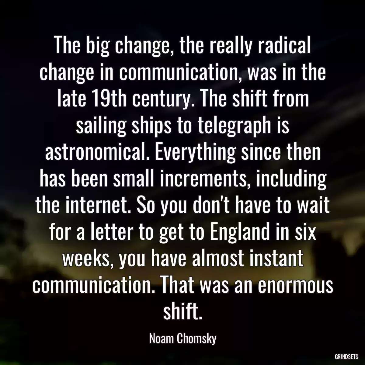 The big change, the really radical change in communication, was in the late 19th century. The shift from sailing ships to telegraph is astronomical. Everything since then has been small increments, including the internet. So you don\'t have to wait for a letter to get to England in six weeks, you have almost instant communication. That was an enormous shift.