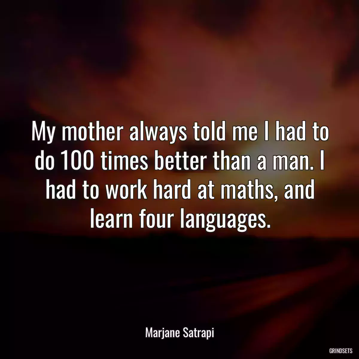 My mother always told me I had to do 100 times better than a man. I had to work hard at maths, and learn four languages.