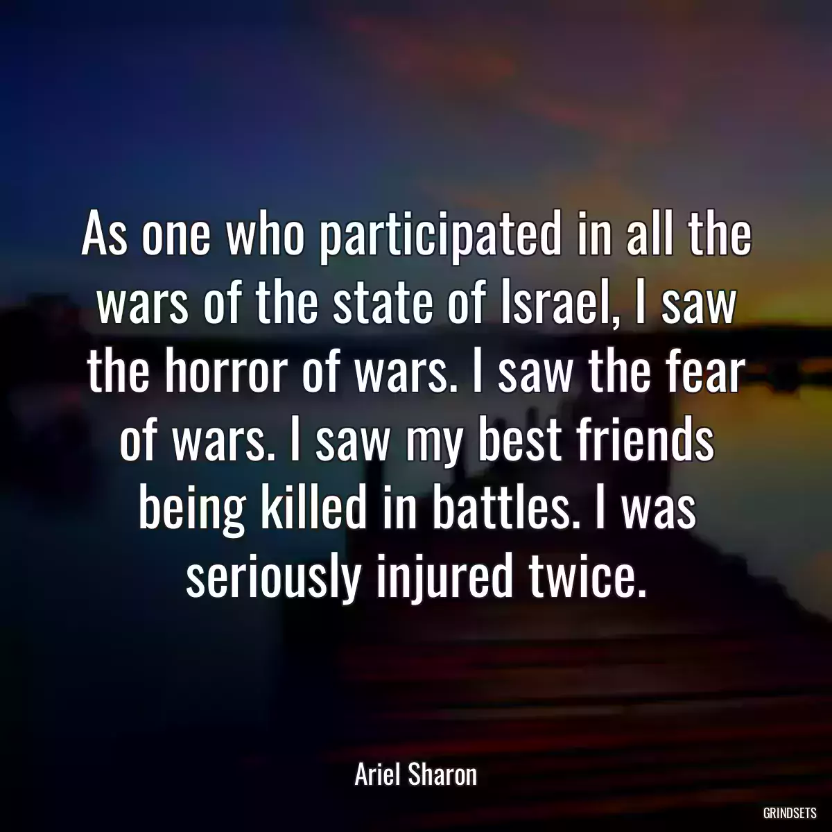 As one who participated in all the wars of the state of Israel, I saw the horror of wars. I saw the fear of wars. I saw my best friends being killed in battles. I was seriously injured twice.