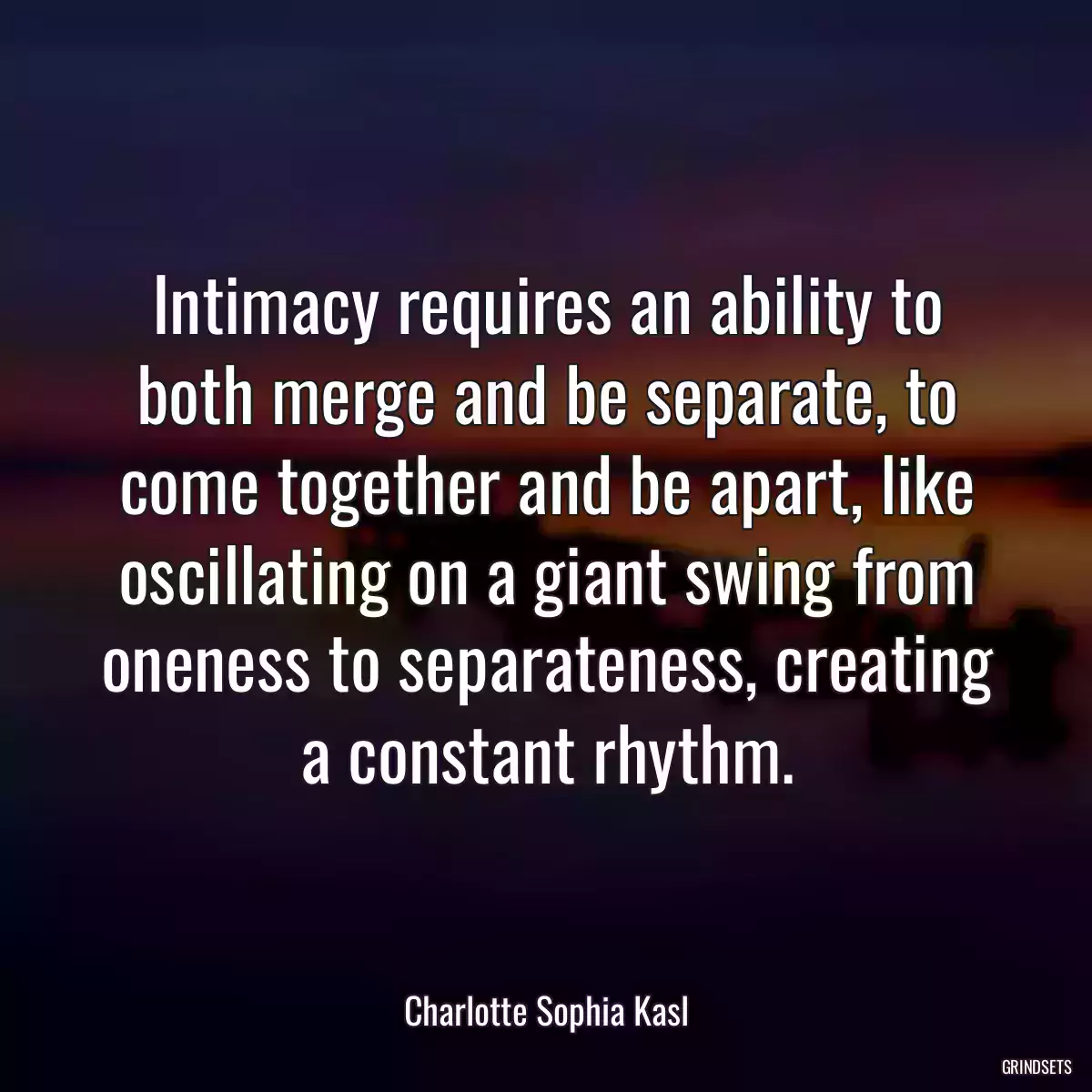 Intimacy requires an ability to both merge and be separate, to come together and be apart, like oscillating on a giant swing from oneness to separateness, creating a constant rhythm.