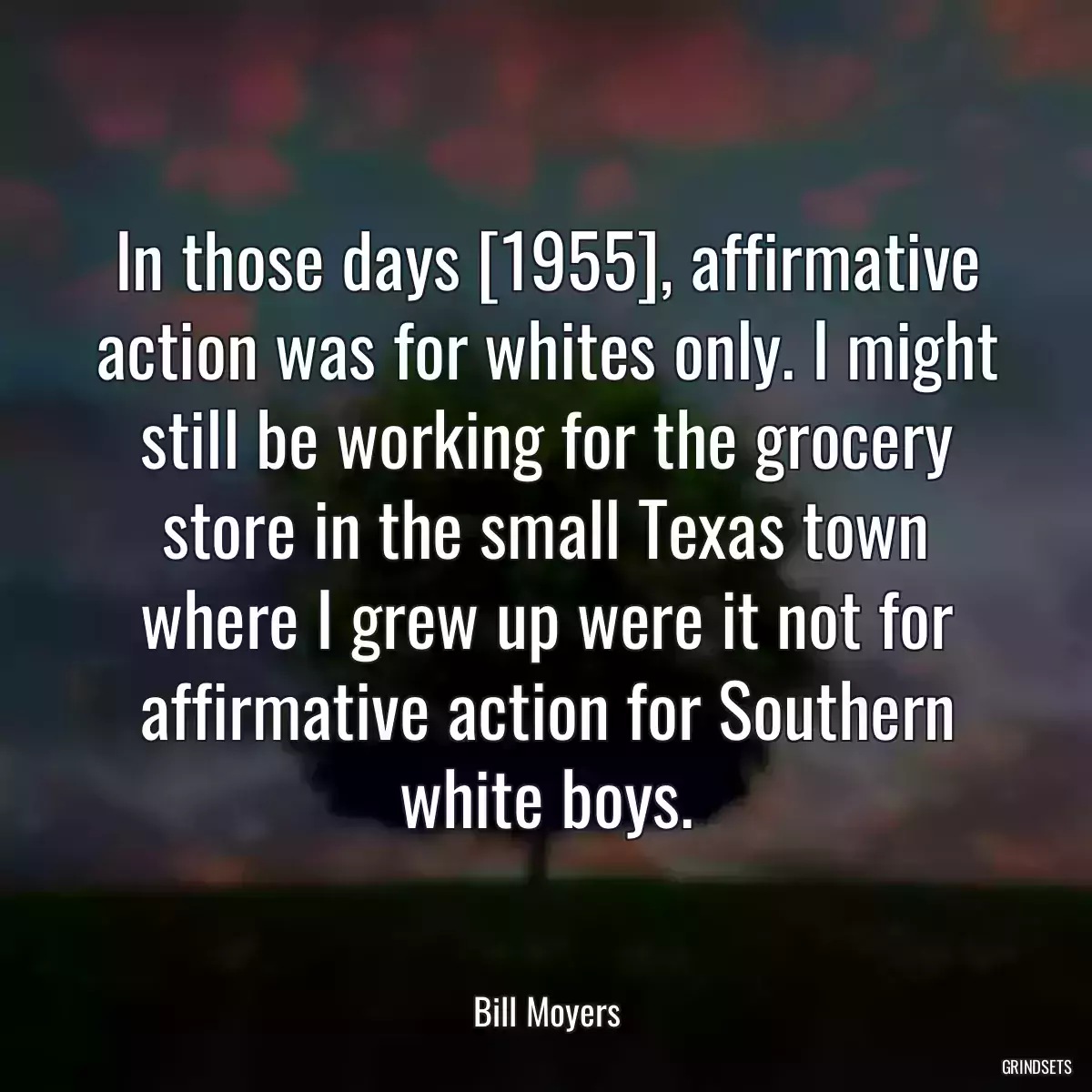 In those days [1955], affirmative action was for whites only. I might still be working for the grocery store in the small Texas town where I grew up were it not for affirmative action for Southern white boys.