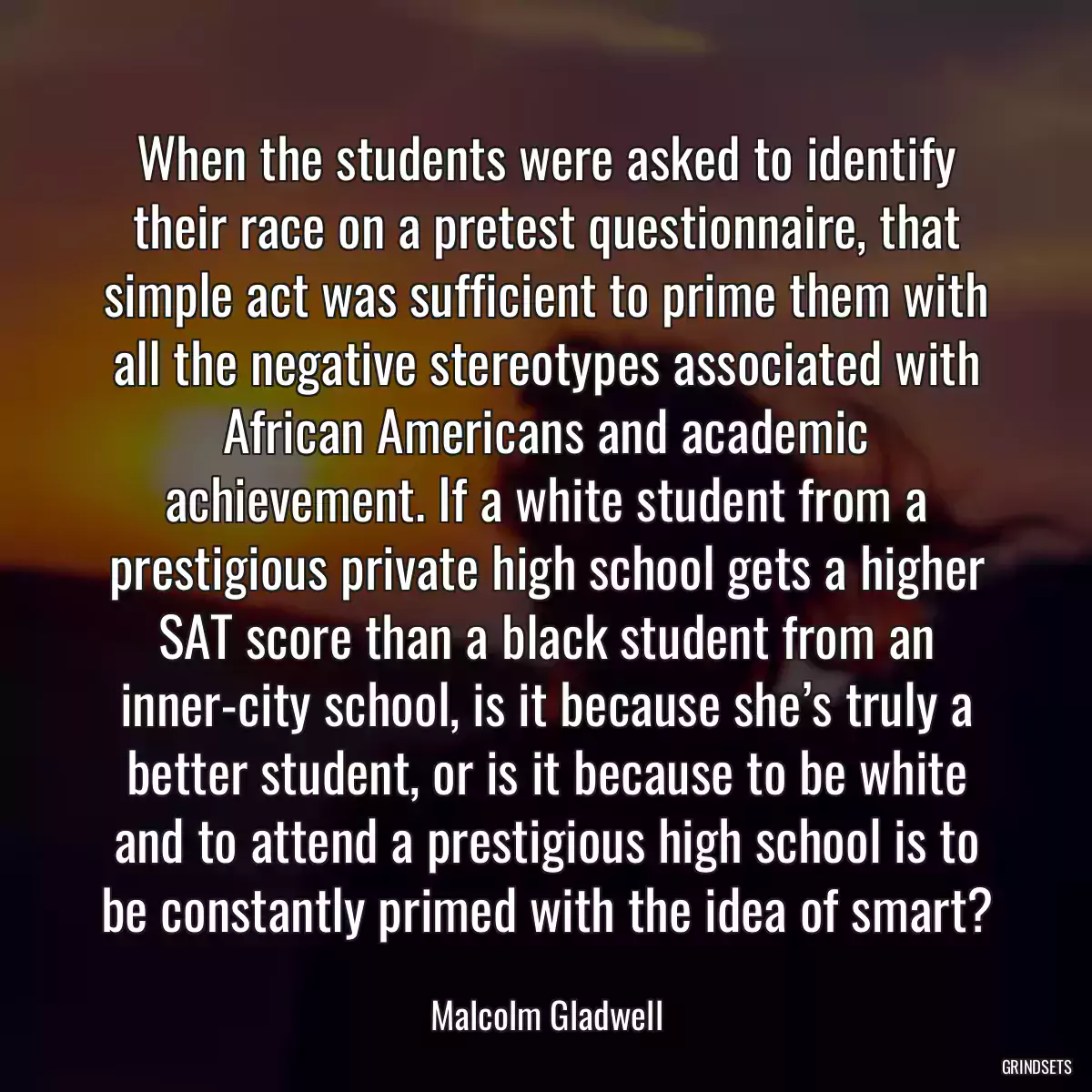 When the students were asked to identify their race on a pretest questionnaire, that simple act was sufficient to prime them with all the negative stereotypes associated with African Americans and academic achievement. If a white student from a prestigious private high school gets a higher SAT score than a black student from an inner-city school, is it because she’s truly a better student, or is it because to be white and to attend a prestigious high school is to be constantly primed with the idea of smart?