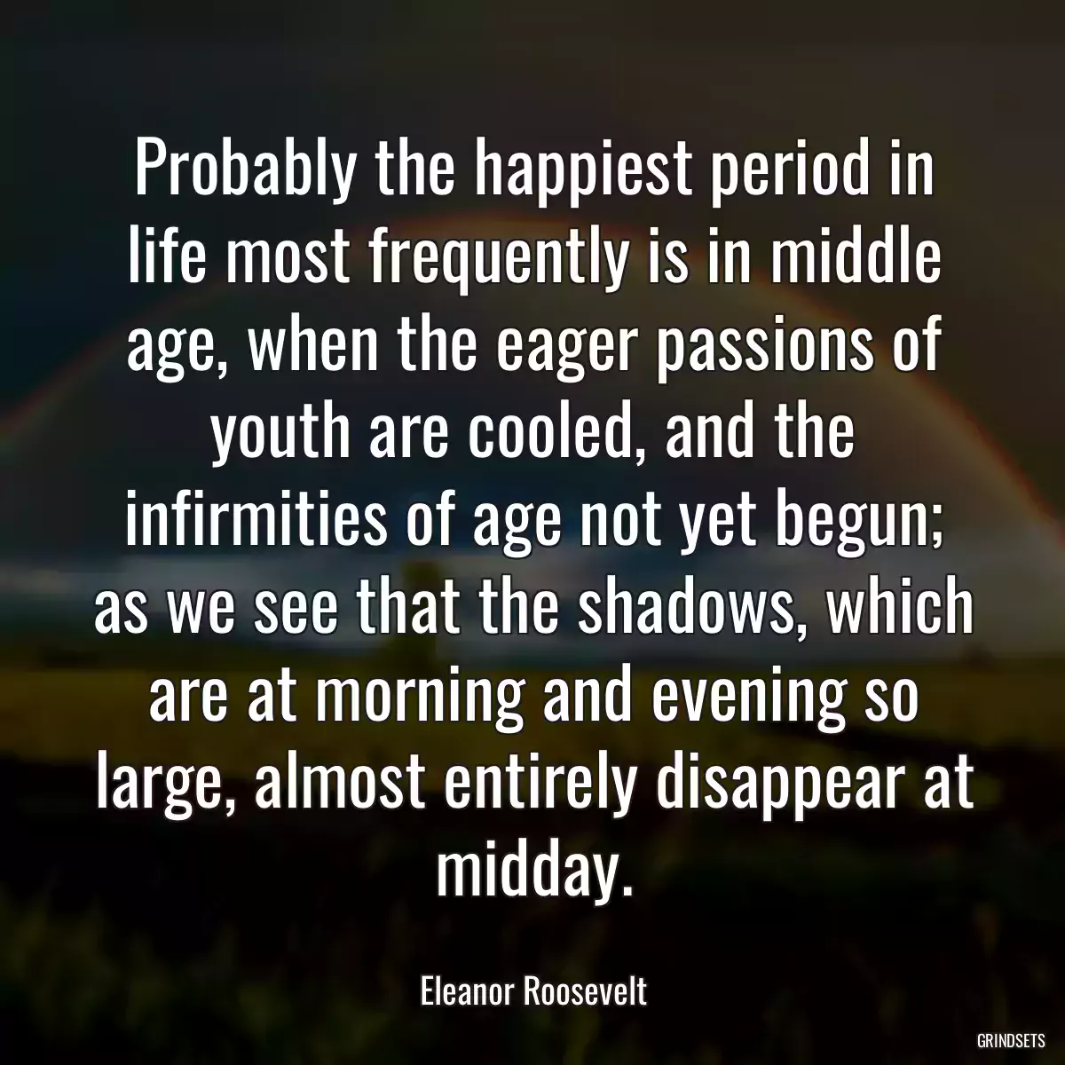 Probably the happiest period in life most frequently is in middle age, when the eager passions of youth are cooled, and the infirmities of age not yet begun; as we see that the shadows, which are at morning and evening so large, almost entirely disappear at midday.