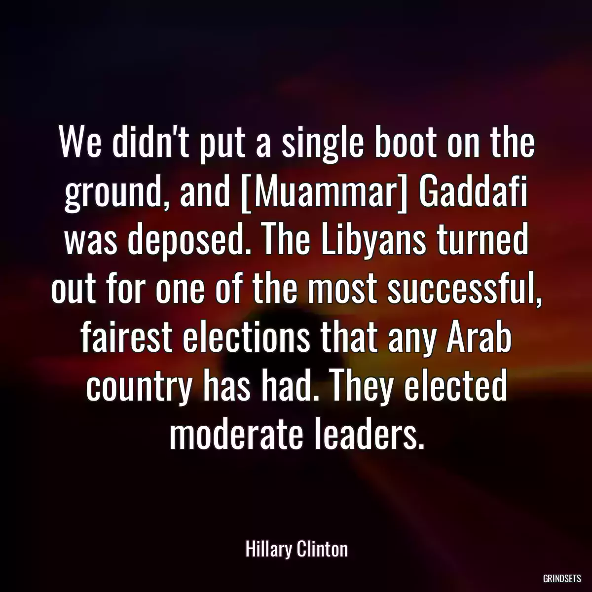 We didn\'t put a single boot on the ground, and [Muammar] Gaddafi was deposed. The Libyans turned out for one of the most successful, fairest elections that any Arab country has had. They elected moderate leaders.