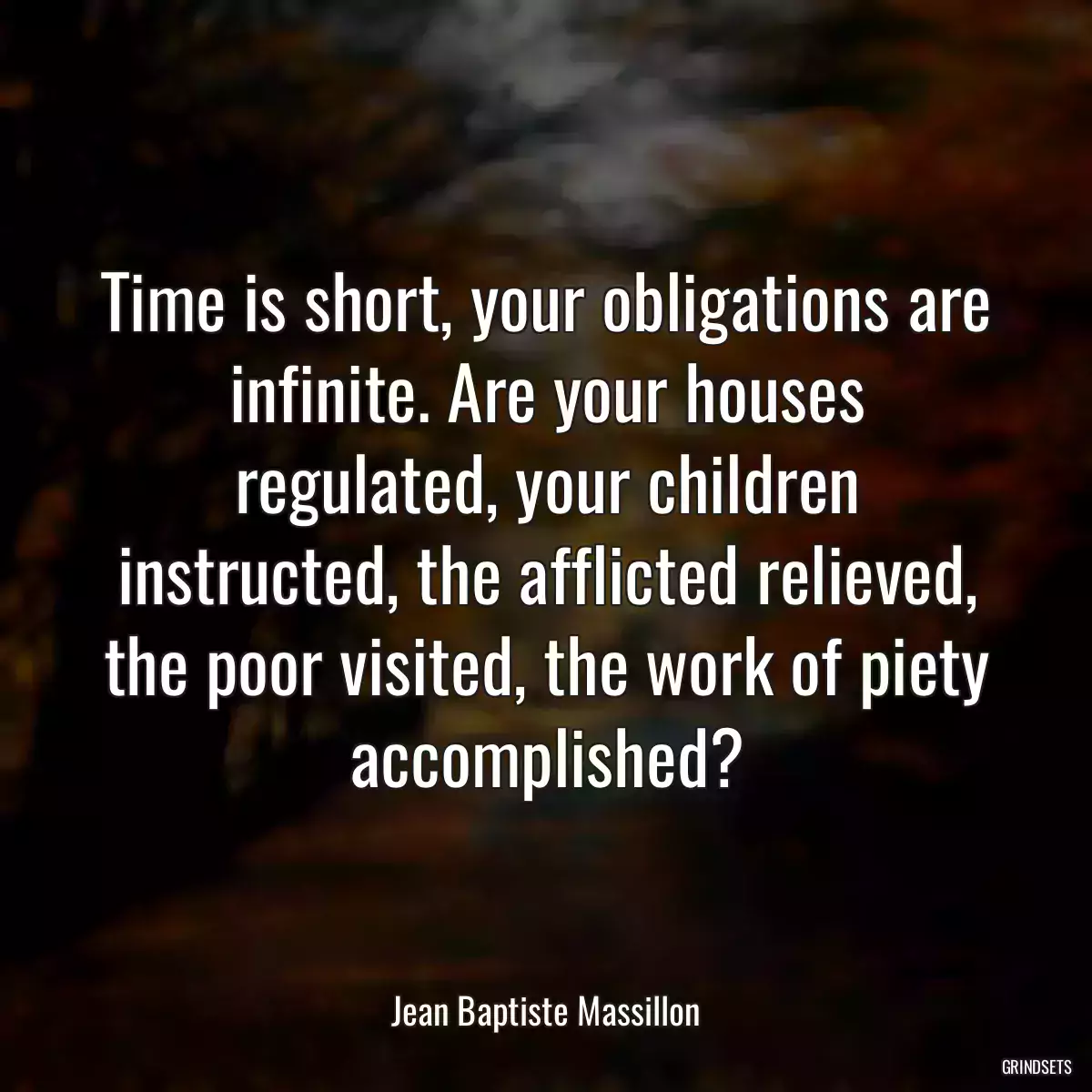 Time is short, your obligations are infinite. Are your houses regulated, your children instructed, the afflicted relieved, the poor visited, the work of piety accomplished?